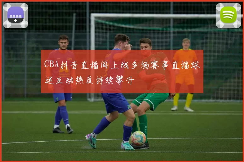 CBA抖音直播间上线多场赛事直播球迷互动热度持续攀升