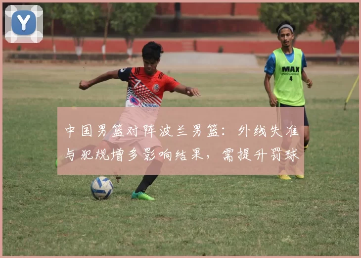 中国男篮对阵波兰男篮：外线失准与犯规增多影响结果，需提升罚球稳定性