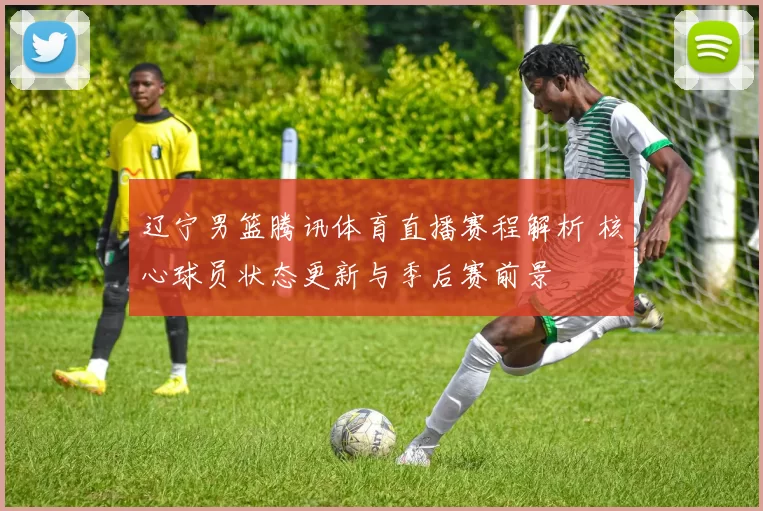 辽宁男篮腾讯体育直播赛程解析 核心球员状态更新与季后赛前景