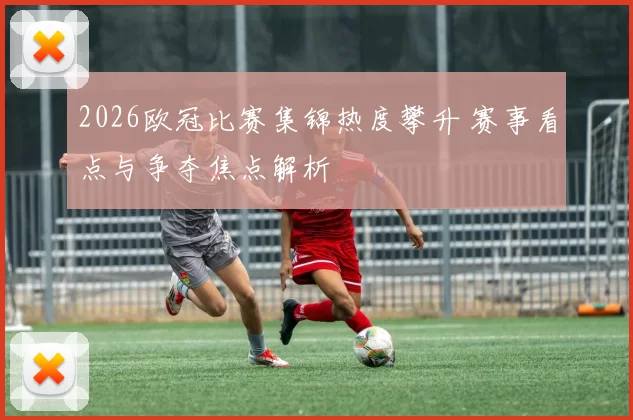 2026欧冠比赛集锦热度攀升 赛事看点与争夺焦点解析