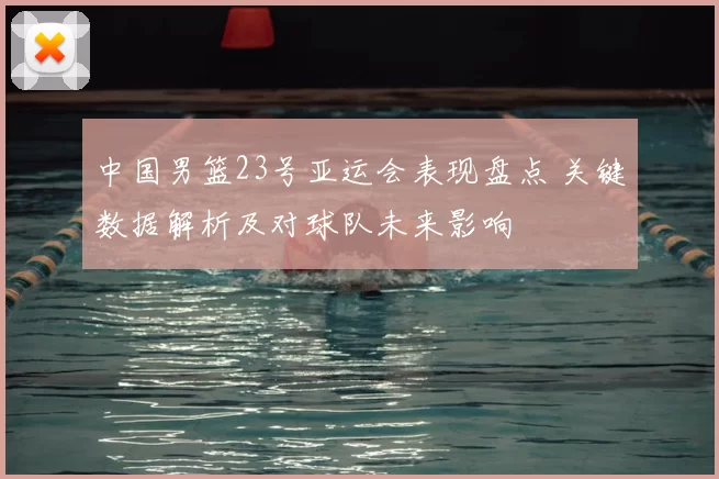 中国男篮23号亚运会表现盘点 关键数据解析及对球队未来影响