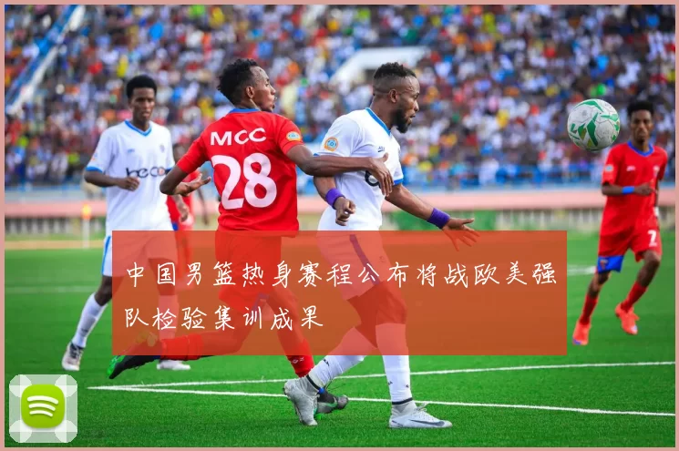 中国男篮热身赛程公布将战欧美强队检验集训成果