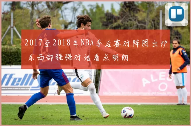 2017至2018年NBA季后赛对阵图出炉 东西部强强对话看点明朗