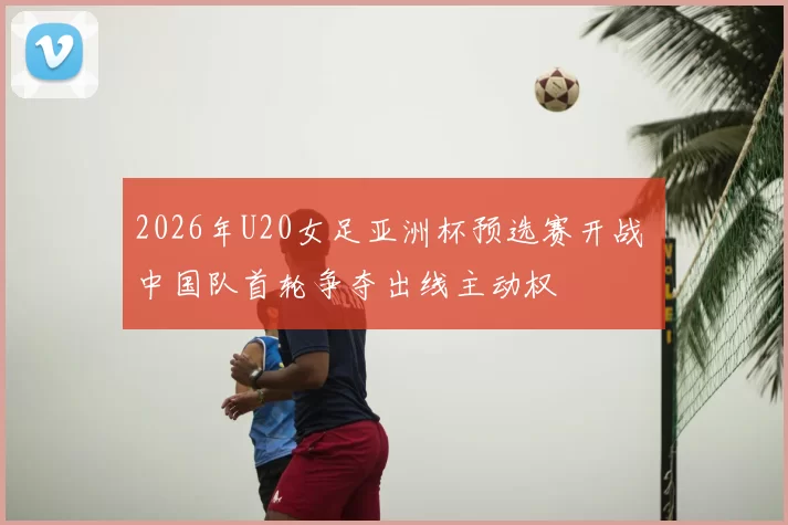 2026年U20女足亚洲杯预选赛开战 中国队首轮争夺出线主动权