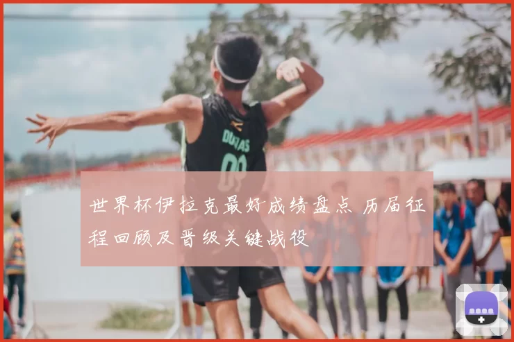 世界杯伊拉克最好成绩盘点 历届征程回顾及晋级关键战役