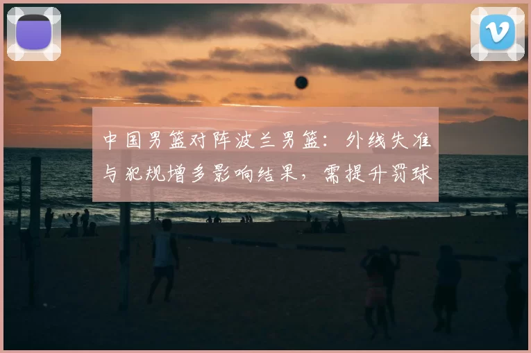 中国男篮对阵波兰男篮：外线失准与犯规增多影响结果，需提升罚球稳定性