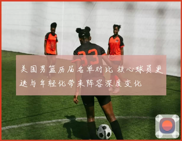 美国男篮历届名单对比 核心球员更迭与年轻化带来阵容深度变化