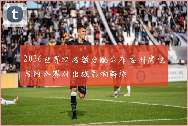2026世界杯名额分配公布各洲席位与附加赛对出线影响解读