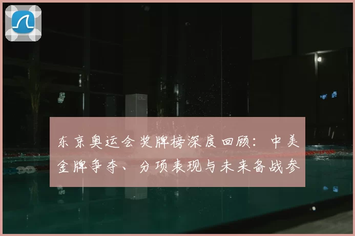 东京奥运会奖牌榜深度回顾：中美金牌争夺、分项表现与未来备战参考