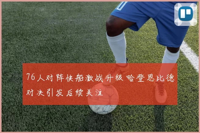 76人对阵快船激战升级 哈登恩比德对决引发后续关注