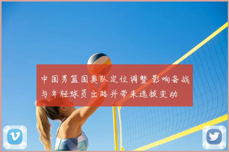 中国男篮国奥队定位调整 影响备战与年轻球员出路并带来选拔变动