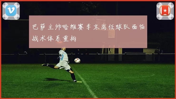 巴萨主帅哈维赛季末离任球队面临战术体系重构