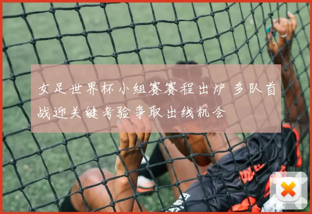 女足世界杯小组赛赛程出炉 多队首战迎关键考验争取出线机会