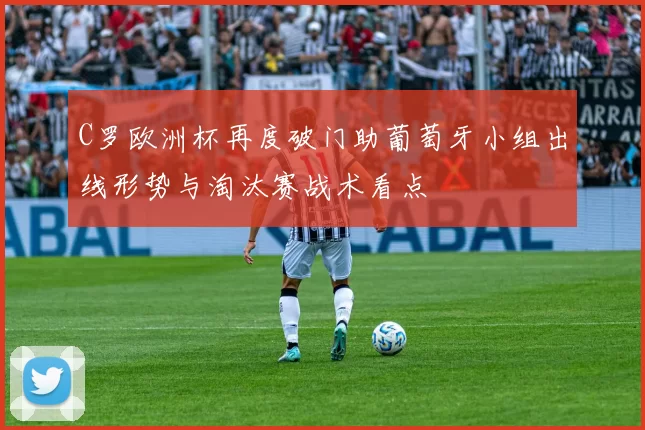 C罗欧洲杯再度破门助葡萄牙小组出线形势与淘汰赛战术看点