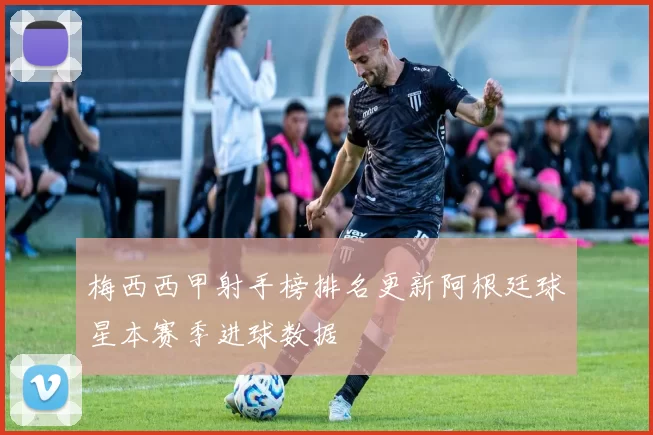 梅西西甲射手榜排名更新阿根廷球星本赛季进球数据