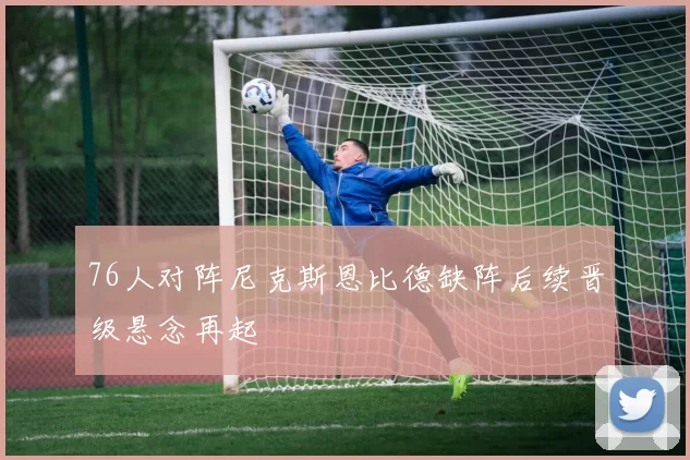 76人对阵尼克斯恩比德缺阵后续晋级悬念再起