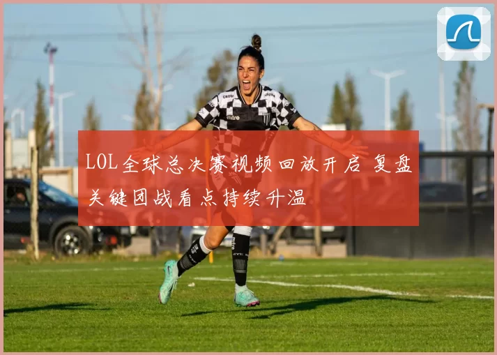 LOL全球总决赛视频回放开启 复盘关键团战看点持续升温