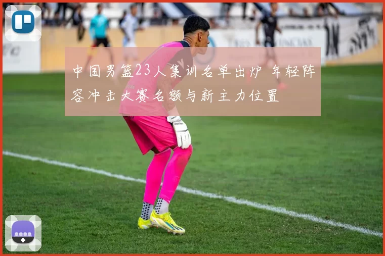 中国男篮23人集训名单出炉 年轻阵容冲击大赛名额与新主力位置
