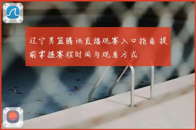 辽宁男篮腾讯直播观赛入口指南 提前掌握赛程时间与观看方式