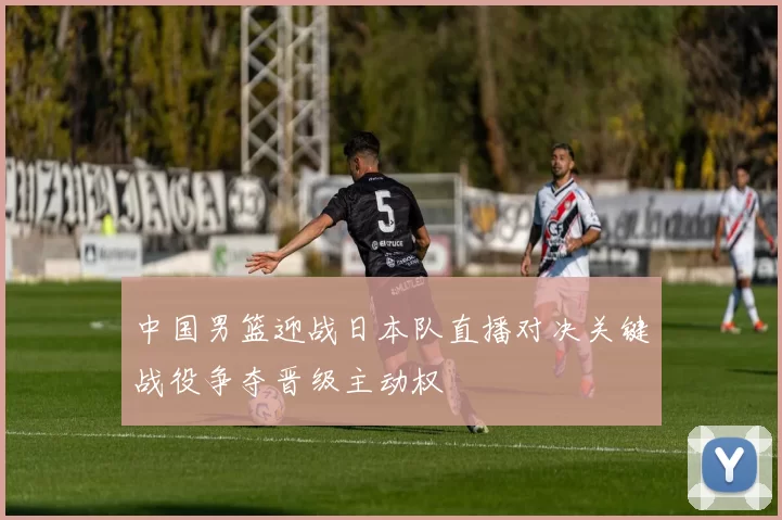 中国男篮迎战日本队直播对决关键战役争夺晋级主动权