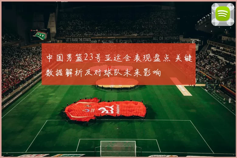 中国男篮23号亚运会表现盘点 关键数据解析及对球队未来影响