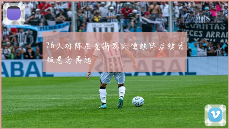 76人对阵尼克斯恩比德缺阵后续晋级悬念再起