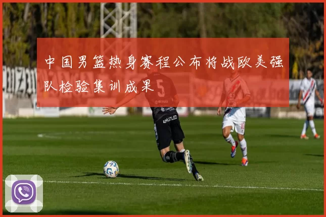 中国男篮热身赛程公布将战欧美强队检验集训成果