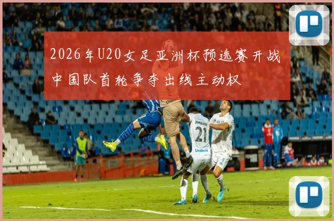 2026年U20女足亚洲杯预选赛开战 中国队首轮争夺出线主动权