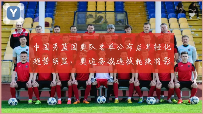 中国男篮国奥队名单公布后年轻化趋势明显,奥运备战选拔轮换将影响出线与后备梯队建设