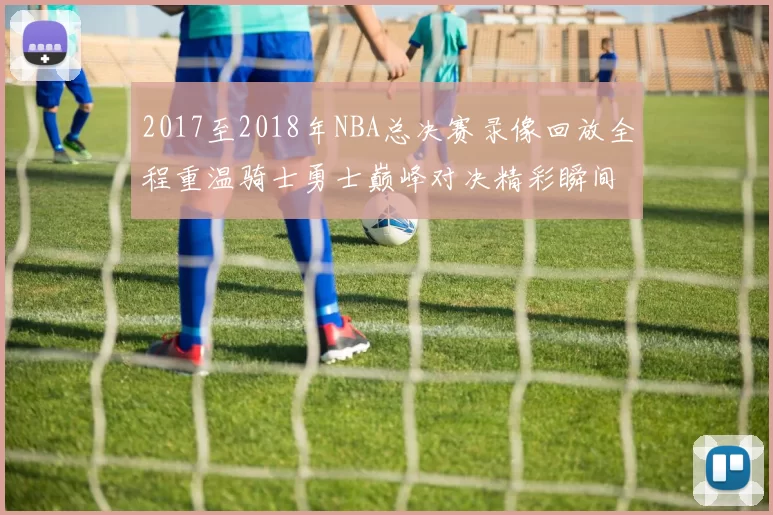 2017至2018年NBA总决赛录像回放全程重温骑士勇士巅峰对决精彩瞬间