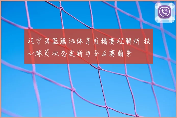 辽宁男篮腾讯体育直播赛程解析 核心球员状态更新与季后赛前景