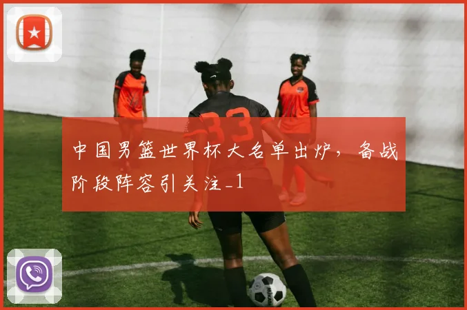 中国男篮世界杯大名单出炉,备战阶段阵容引关注_1