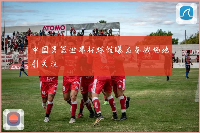 中国男篮世界杯球馆曝光备战场地引关注