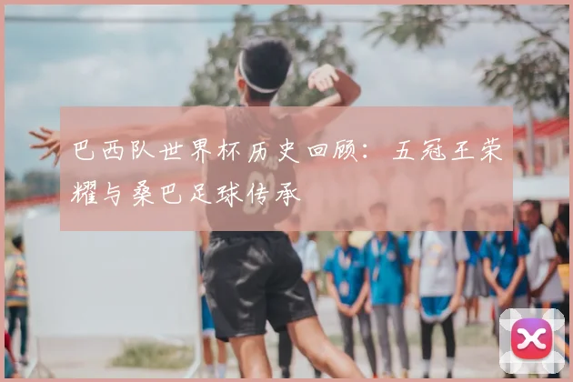 巴西队世界杯历史回顾：五冠王荣耀与桑巴足球传承