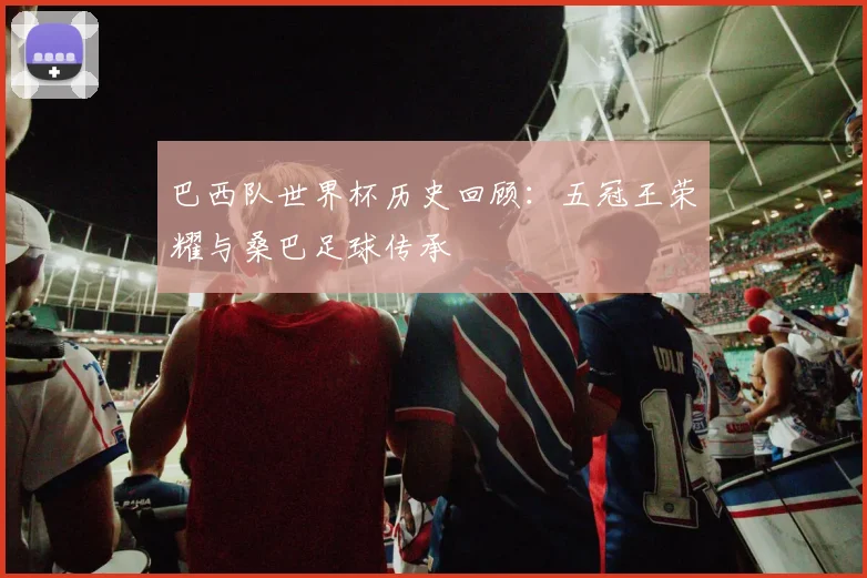 巴西队世界杯历史回顾：五冠王荣耀与桑巴足球传承