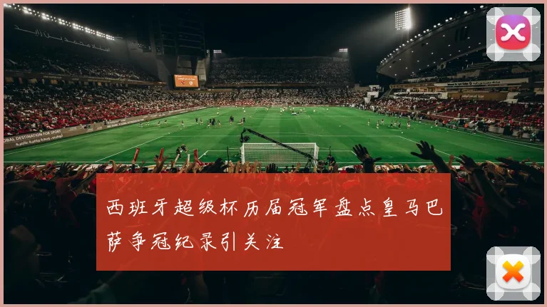 西班牙超级杯历届冠军盘点皇马巴萨争冠纪录引关注