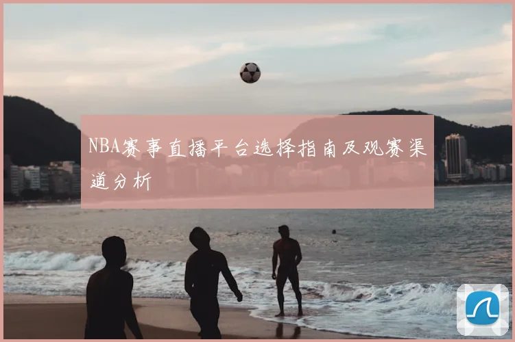 NBA赛事直播平台选择指南及观赛渠道分析